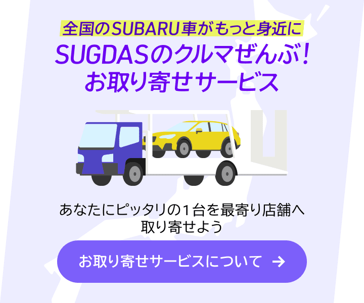 全国のSUBARU車がもっと身近に SUGDASのクルマぜんぶ！お取り寄せサービス あなたにピッタリの1台を最寄り店舗へ取り寄せよう お取り寄せサービスについて