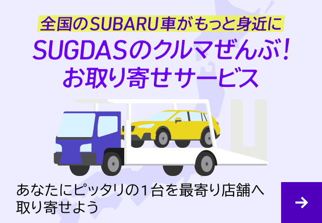 全国のSUBARU車がもっと身近に SUGDASのクルマぜんぶ！お取り寄せサービス あなたにピッタリの1台を最寄り店舗へ取り寄せよう お取り寄せサービスについて