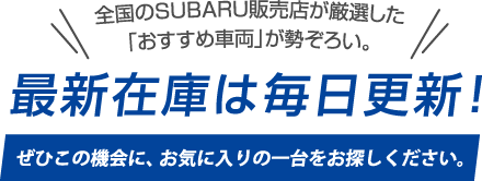 全国のSUBARU販売店が厳選した「おすすめ車両」が勢ぞろい。最新在庫は毎日更新! ぜひこの機会に、お気に入りの一台をお探しください。