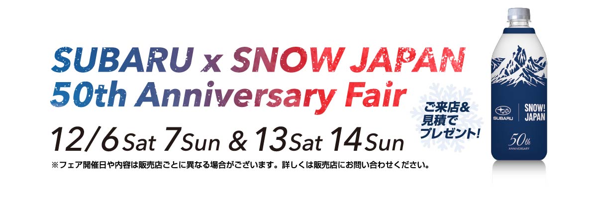 SUBARU × SNOW JAPAN Anniversary Fair 12/6Sat 7Sun & 13Sat 14Sun ご来店&見積でプレゼント！ ※フェア開催日や内容は販売店ごとに異なる場合がございます。詳しくは販売店にお問い合わせください。